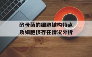 酵母菌的细胞结构特点及细胞核存在情况分析