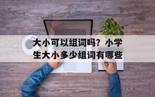 大小可以组词吗？小学生大小多少组词有哪些