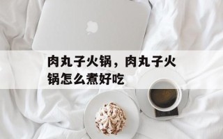 肉丸子火锅，肉丸子火锅怎么煮好吃