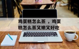 鸡蛋糕怎么蒸 ，鸡蛋糕怎么蒸又嫩又好吃