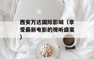 西安万达国际影城（享受最新电影的视听盛宴）
