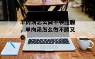 羊肉汤怎么做不会膻腥，羊肉汤怎么做不膻又香