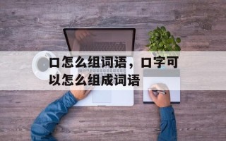 口怎么组词语，口字可以怎么组成词语