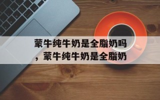 蒙牛纯牛奶是全脂奶吗，蒙牛纯牛奶是全脂奶