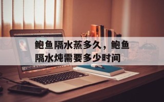 鲍鱼隔水蒸多久，鲍鱼隔水炖需要多少时间