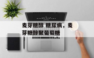 麦芽糖醇 糖尿病，麦芽糖醇聚葡萄糖