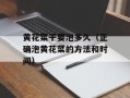 黄花菜干要泡多久（正确泡黄花菜的方法和时间）