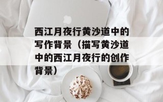 西江月夜行黄沙道中的写作背景（描写黄沙道中的西江月夜行的创作背景）
