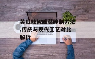 黄瓜辣椒咸菜腌制方法,传统与现代工艺对比解析