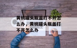 黄桃罐头瓶盖打不开怎么办，黄桃罐头瓶盖打不开怎么办