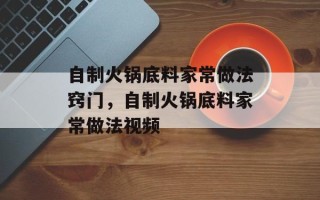 自制火锅底料家常做法窍门，自制火锅底料家常做法视频