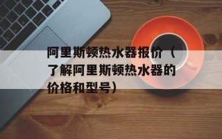 阿里斯顿热水器报价（了解阿里斯顿热水器的价格和型号）