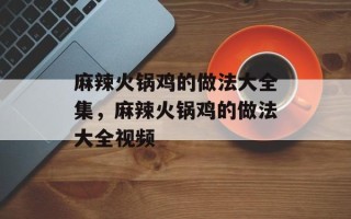 麻辣火锅鸡的做法大全集，麻辣火锅鸡的做法大全视频
