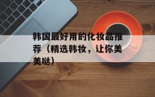 韩国最好用的化妆品推荐（精选韩妆，让你美美哒）