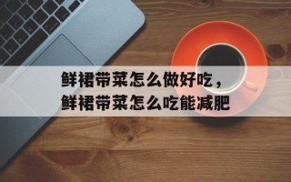 鲜裙带菜怎么做好吃，鲜裙带菜怎么吃能减肥
