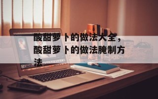 酸甜萝卜的做法大全，酸甜萝卜的做法腌制方法