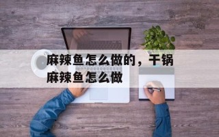 麻辣鱼怎么做的，干锅麻辣鱼怎么做