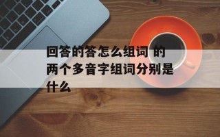 回答的答怎么组词 的两个多音字组词分别是什么