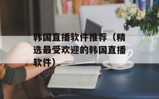 韩国直播软件推荐（精选最受欢迎的韩国直播软件）