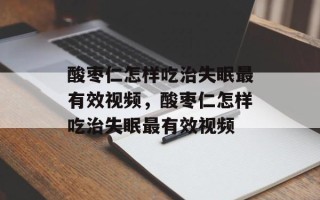 酸枣仁怎样吃治失眠最有效视频，酸枣仁怎样吃治失眠最有效视频