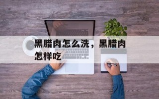 黑腊肉怎么洗，黑腊肉怎样吃