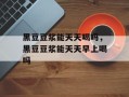 黑豆豆浆能天天喝吗，黑豆豆浆能天天早上喝吗