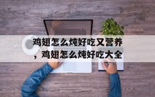 鸡翅怎么炖好吃又营养，鸡翅怎么炖好吃大全