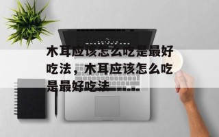 木耳应该怎么吃是最好吃法，木耳应该怎么吃是最好吃法