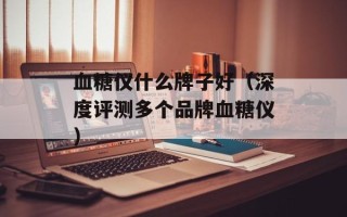 血糖仪什么牌子好（深度评测多个品牌血糖仪）