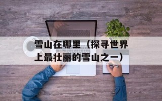 雪山在哪里（探寻世界上最壮丽的雪山之一）