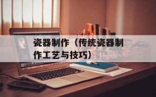 瓷器制作（传统瓷器制作工艺与技巧）