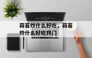 蒜苔炒什么好吃，蒜苔炒什么好吃窍门