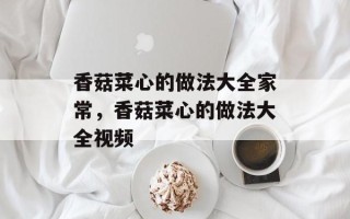 香菇菜心的做法大全家常，香菇菜心的做法大全视频