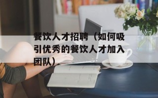 餐饮人才招聘（如何吸引优秀的餐饮人才加入团队）