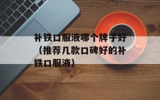 补铁口服液哪个牌子好（推荐几款口碑好的补铁口服液）