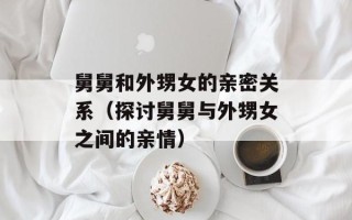 舅舅和外甥女的亲密关系（探讨舅舅与外甥女之间的亲情）