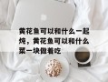 黄花鱼可以和什么一起炖，黄花鱼可以和什么菜一块做着吃