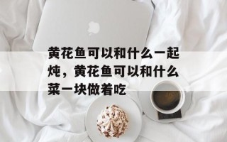 黄花鱼可以和什么一起炖，黄花鱼可以和什么菜一块做着吃