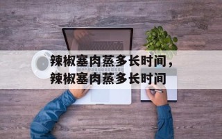 辣椒塞肉蒸多长时间，辣椒塞肉蒸多长时间