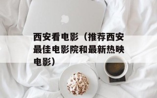 西安看电影（推荐西安最佳电影院和最新热映电影）