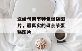 送给母亲节特色蛋糕图片，最真实的母亲节蛋糕图片