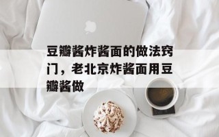 豆瓣酱炸酱面的做法窍门，老北京炸酱面用豆瓣酱做