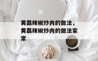 黄磊辣椒炒肉的做法，黄磊辣椒炒肉的做法家常