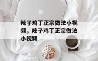 辣子鸡丁正宗做法小视频，辣子鸡丁正宗做法小视频