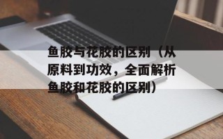鱼胶与花胶的区别（从原料到功效，全面解析鱼胶和花胶的区别）