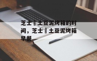 芝士焗土豆泥烤箱的时间，芝士焗土豆泥烤箱早餐