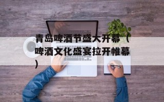 青岛啤酒节盛大开幕（啤酒文化盛宴拉开帷幕）