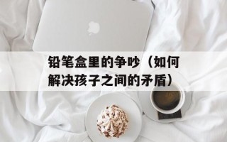 铅笔盒里的争吵（如何解决孩子之间的矛盾）