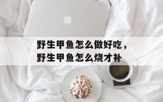 野生甲鱼怎么做好吃，野生甲鱼怎么烧才补