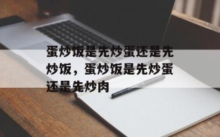 蛋炒饭是先炒蛋还是先炒饭，蛋炒饭是先炒蛋还是先炒肉